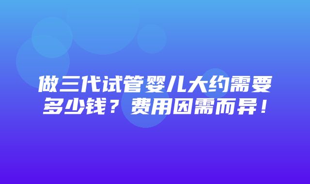 做三代试管婴儿大约需要多少钱？费用因需而异！