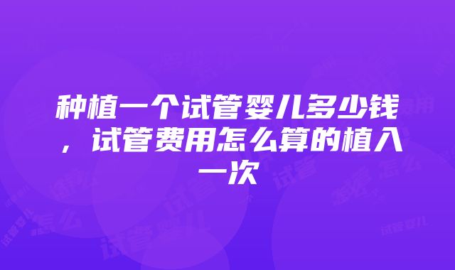 种植一个试管婴儿多少钱，试管费用怎么算的植入一次