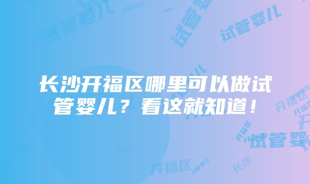 长沙开福区哪里可以做试管婴儿？看这就知道！