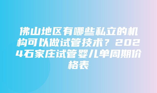 佛山地区有哪些私立的机构可以做试管技术？2024石家庄试管婴儿单周期价格表