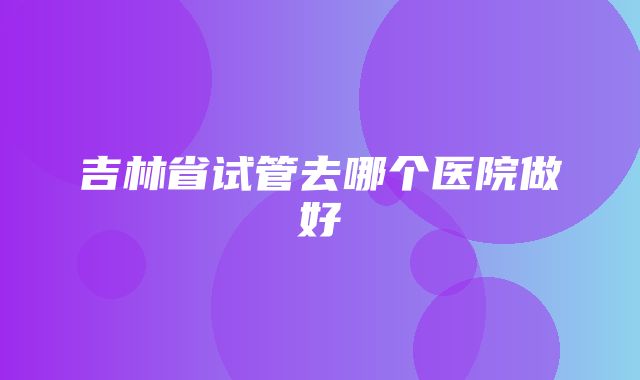 吉林省试管去哪个医院做好