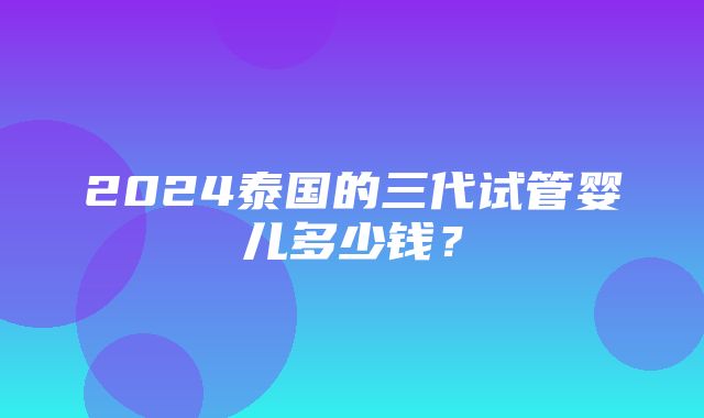 2024泰国的三代试管婴儿多少钱？