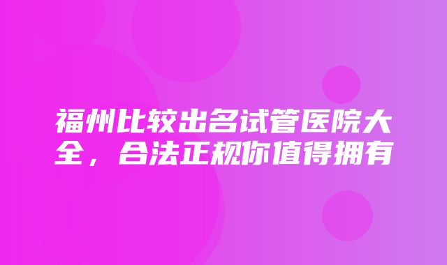 福州比较出名试管医院大全，合法正规你值得拥有