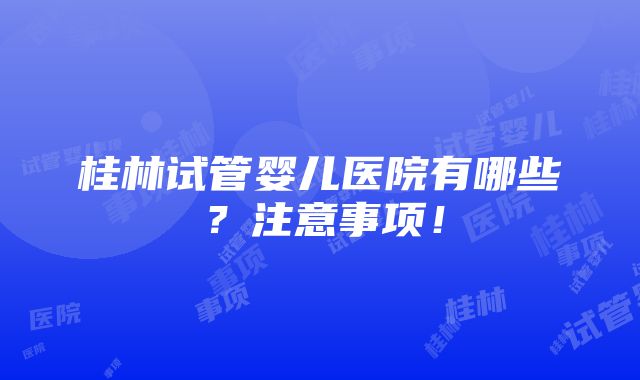 桂林试管婴儿医院有哪些？注意事项！