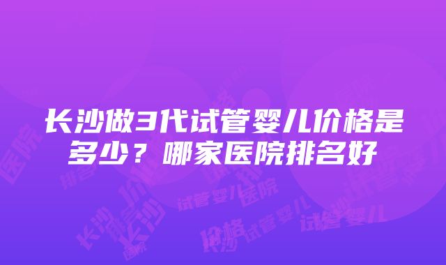 长沙做3代试管婴儿价格是多少？哪家医院排名好