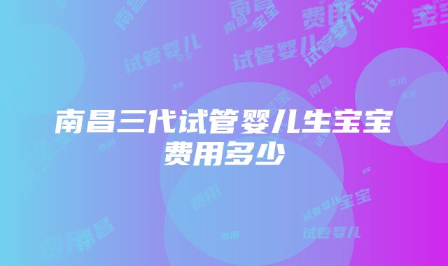 南昌三代试管婴儿生宝宝费用多少