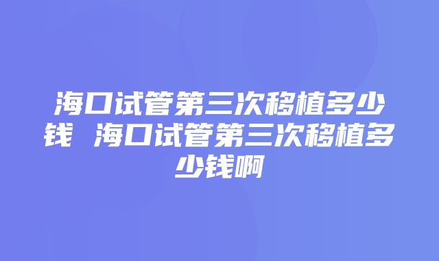 海口试管第三次移植多少钱 海口试管第三次移植多少钱啊