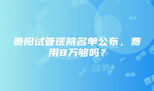 贵阳试管医院名单公布，费用8万够吗？