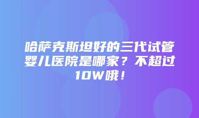 哈萨克斯坦好的三代试管婴儿医院是哪家？不超过10W哦！