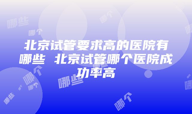 北京试管要求高的医院有哪些 北京试管哪个医院成功率高