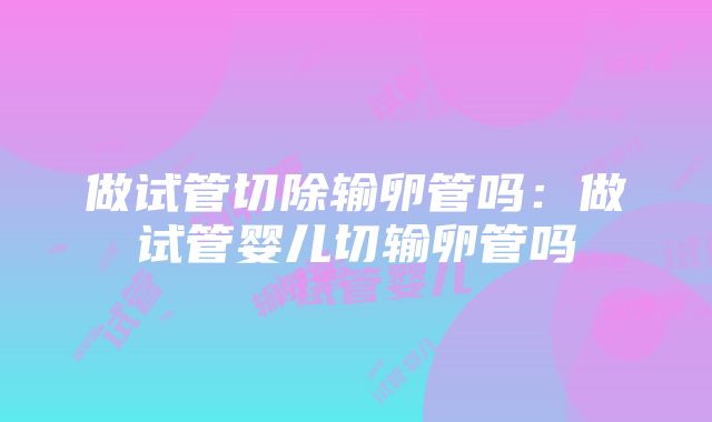 做试管切除输卵管吗：做试管婴儿切输卵管吗