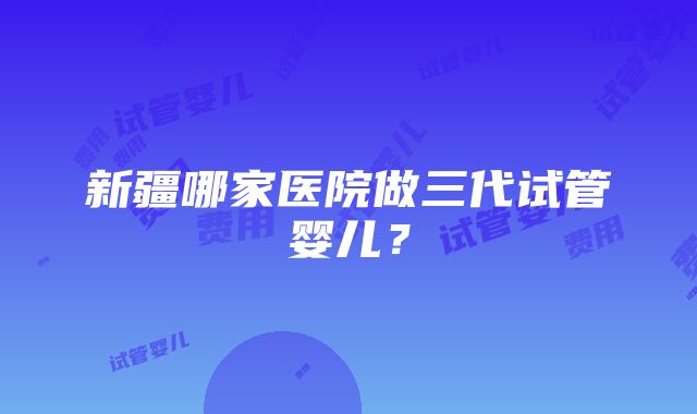 新疆哪家医院做三代试管婴儿？