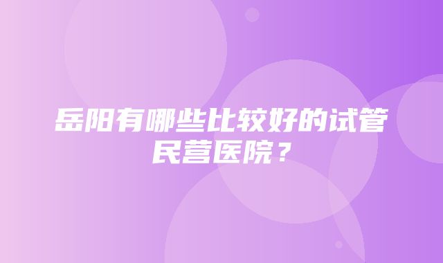 岳阳有哪些比较好的试管民营医院？