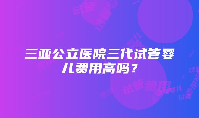 三亚公立医院三代试管婴儿费用高吗？