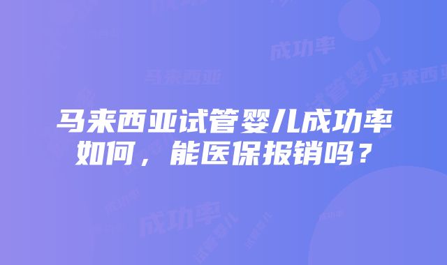 马来西亚试管婴儿成功率如何，能医保报销吗？