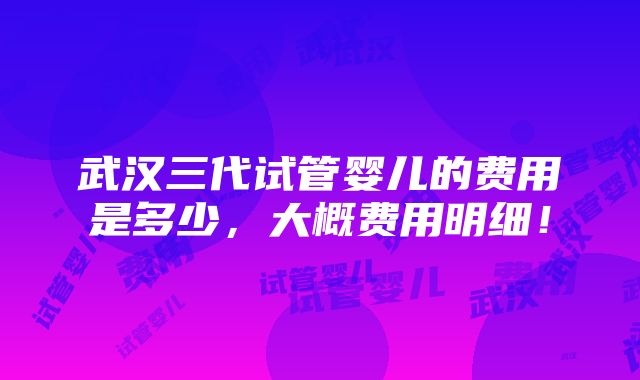 武汉三代试管婴儿的费用是多少，大概费用明细！