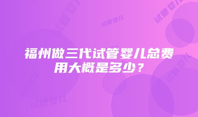 福州做三代试管婴儿总费用大概是多少？