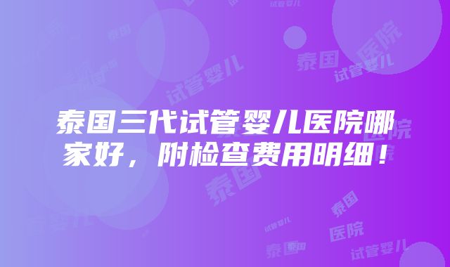 泰国三代试管婴儿医院哪家好，附检查费用明细！