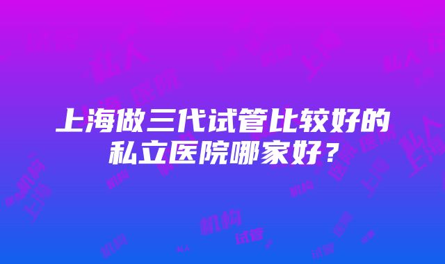 上海做三代试管比较好的私立医院哪家好？