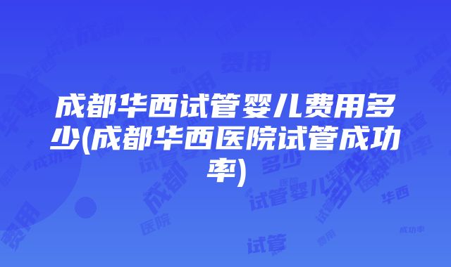 成都华西试管婴儿费用多少(成都华西医院试管成功率)