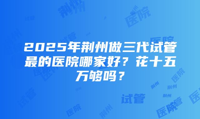 2025年荆州做三代试管最的医院哪家好？花十五万够吗？