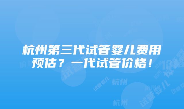 杭州第三代试管婴儿费用预估？一代试管价格！