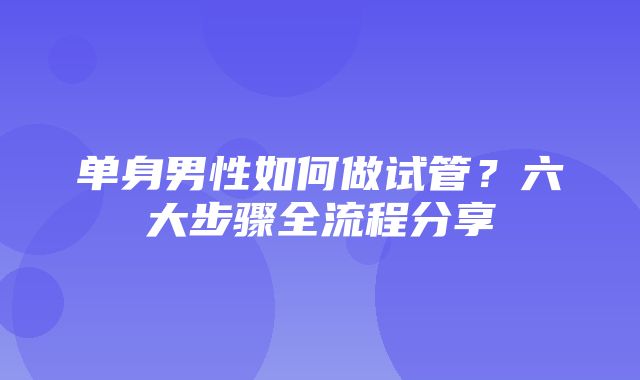 单身男性如何做试管？六大步骤全流程分享