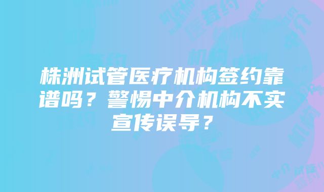 株洲试管医疗机构签约靠谱吗？警惕中介机构不实宣传误导？