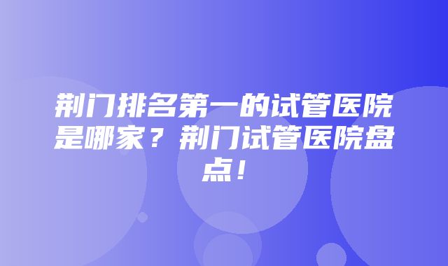 荆门排名第一的试管医院是哪家？荆门试管医院盘点！