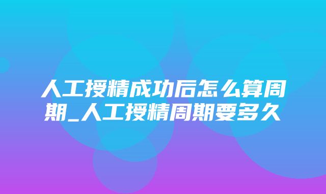 人工授精成功后怎么算周期_人工授精周期要多久