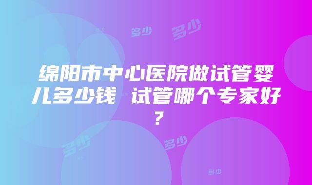 绵阳市中心医院做试管婴儿多少钱 试管哪个专家好？