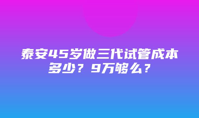 泰安45岁做三代试管成本多少？9万够么？