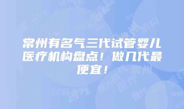 常州有名气三代试管婴儿医疗机构盘点！做几代最便宜！