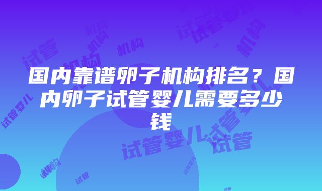 国内靠谱卵子机构排名？国内卵子试管婴儿需要多少钱