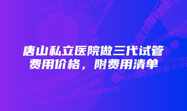 唐山私立医院做三代试管费用价格，附费用清单