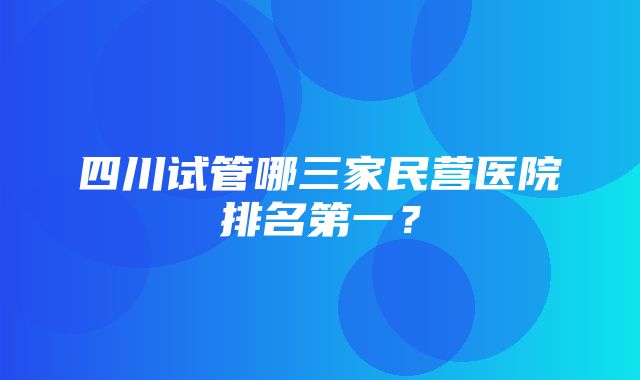 四川试管哪三家民营医院排名第一？