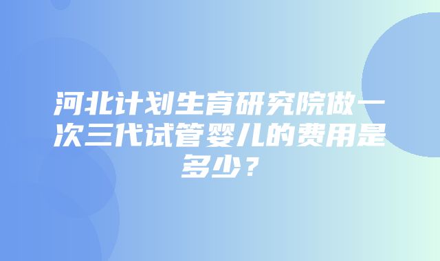 河北计划生育研究院做一次三代试管婴儿的费用是多少？