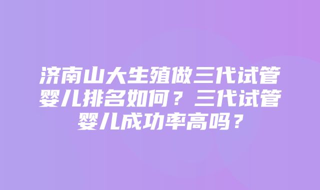 济南山大生殖做三代试管婴儿排名如何？三代试管婴儿成功率高吗？