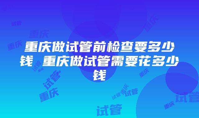 重庆做试管前检查要多少钱 重庆做试管需要花多少钱