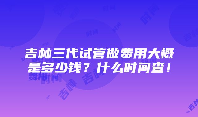 吉林三代试管做费用大概是多少钱？什么时间查！