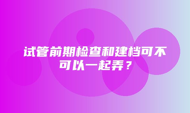 试管前期检查和建档可不可以一起弄？