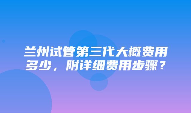 兰州试管第三代大概费用多少，附详细费用步骤？