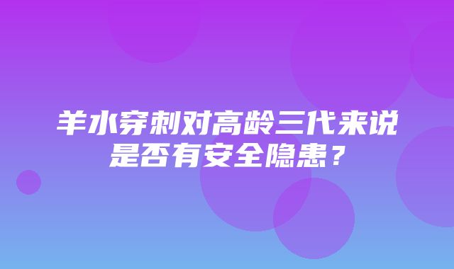 羊水穿刺对高龄三代来说是否有安全隐患？