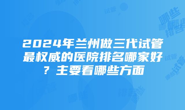 2024年兰州做三代试管最权威的医院排名哪家好？主要看哪些方面