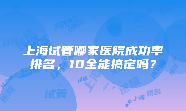 上海试管哪家医院成功率排名，10全能搞定吗？