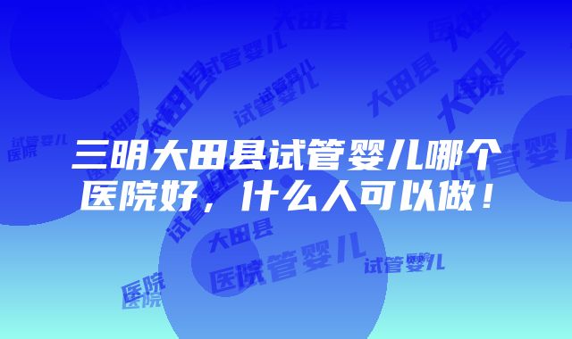 三明大田县试管婴儿哪个医院好，什么人可以做！