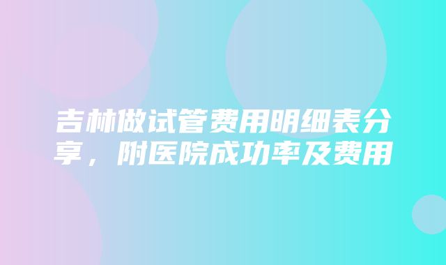 吉林做试管费用明细表分享，附医院成功率及费用