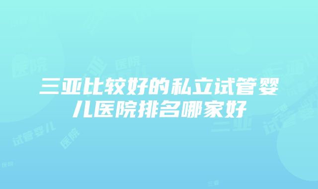 三亚比较好的私立试管婴儿医院排名哪家好