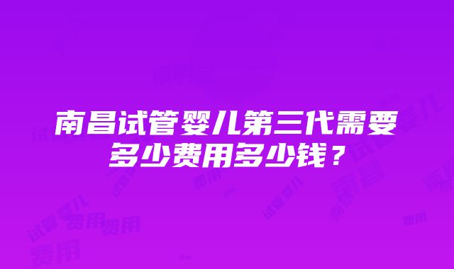 南昌试管婴儿第三代需要多少费用多少钱？