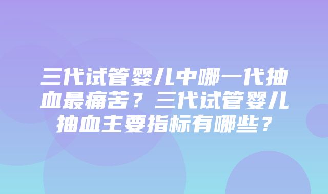 三代试管婴儿中哪一代抽血最痛苦？三代试管婴儿抽血主要指标有哪些？